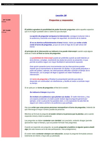 14 de Enero 2004




                                                               Lección 28

  29ª CLASE                                           Preguntas y respuestas
Debate




  30ª CLASE
                     El público agradece la posibilidad de poder formular preguntas sobre aquellos aspectos
Críticas             que no le hayan quedado claro o sobre los que discrepe.

                           La opción de preguntar enriquece la intervención, consigue involucrar más a
                           la audiencia y transmite una imagen de seguridad, de dominio de la materia.

                           Si no se domina suficientemente el tema tratado, habrá que evitar a toda
                           costa el turno de preguntas, ya que se corre el riego de no salir airoso del
                           trance.

                     Al principio de la intervención se indicará si se puede interrumpir cuando surja alguna
                     duda o si habrá al final un turno de preguntas.

                           La posibilidad de interrumpir puede ser preferible cuando se esté tratando un
                           tema técnico, complejo, resolviendo las dudas tan pronto se presenten, lo que
                           permite al público seguir con mayor facilidad el razonamiento expuesto.

                           Esta opción presenta como inconvenientes que las interrupciones pueden
                           impedir que el razonamiento se desarrolle con fluidez, lo que puede perjudicar a
                           parte del público; además, las interrupciones dificultan controlar el tiempo de la
                           intervención, con el peligro de llegar a agotarlo sin haber finalizado la
                           intervención.

                           Un turno de preguntas al finalizar la presentación permite que ésta se
                           desarrolle con continuidad, sin interferencia, y facilita al orador a controlar mejor
                           su tiempo.

                     Si se opta por un turno de preguntas al final de la sesión:

                           Se indicará el tiempo disponible.

                           Se invitará a la audiencia a que plantee sus dudas. Si nadie interviene, y tras
                           una espera prudencial, el orador puede realizar alguna pregunta general (por
                           ejemplo, si tal o cual punto ha quedado claro, o si la exposición ha sido fácil de
                           seguir) con vistas a animar a la audiencia a que participe.

                     Hay que evitar que unas pocas personas monopolicen el turno de preguntas, tratando de
                     que intervenga el mayor número posible de personas.

                     Mientras se formula la pregunta el orador mirará a la persona que la plantea, pero cuando
                     responda mirará a toda la audiencia.

                     Las preguntas se deben contestar con claridad, con precisión, evitando divagar (permite
                     aprovechar mejor el tiempo y que se puedan formular más preguntas).

                     Cuando se responde una pregunta, se puede preguntar al público si alguien quiere añadir
                     algo (de esta manera se le da más participación, más protagonismo).

                     El orador debe contestar siempre con educación, aunque la pregunta formulada carezca
                     totalmente de interés o haya sido ya planteada.
 