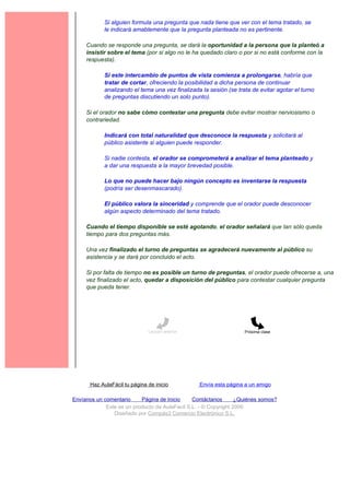 Si alguien formula una pregunta que nada tiene que ver con el tema tratado, se
             le indicará amablemente que la pregunta planteada no es pertinente.

     Cuando se responde una pregunta, se dará la oportunidad a la persona que la planteó a
     insistir sobre el tema (por si algo no le ha quedado claro o por si no está conforme con la
     respuesta).

             Si este intercambio de puntos de vista comienza a prolongarse, habría que
             tratar de cortar, ofreciendo la posibilidad a dicha persona de continuar
             analizando el tema una vez finalizada la sesión (se trata de evitar agotar el turno
             de preguntas discutiendo un solo punto).

     Si el orador no sabe cómo contestar una pregunta debe evitar mostrar nerviosismo o
     contrariedad.

             Indicará con total naturalidad que desconoce la respuesta y solicitará al
             público asistente si alguien puede responder.

             Si nadie contesta, el orador se comprometerá a analizar el tema planteado y
             a dar una respuesta a la mayor brevedad posible.

             Lo que no puede hacer bajo ningún concepto es inventarse la respuesta
             (podría ser desenmascarado).

             El público valora la sinceridad y comprende que el orador puede desconocer
             algún aspecto determinado del tema tratado.

     Cuando el tiempo disponible se esté agotando, el orador señalará que tan sólo queda
     tiempo para dos preguntas más.

     Una vez finalizado el turno de preguntas se agradecerá nuevamente al público su
     asistencia y se dará por concluido el acto.

     Si por falta de tiempo no es posible un turno de preguntas, el orador puede ofrecerse a, una
     vez finalizado el acto, quedar a disposición del público para contestar cualquier pregunta
     que pueda tener.




                               Lección anterior                     Próxima clase




       Haz AulaFácil tu página de inicio          Envía esta página a un amigo

Envíanos un comentario     Página de Inicio     Contáctanos       ¿Quiénes somos?
             Este es un producto de AulaFacil S.L. - © Copyright 2000
                Diseñado por Compás3 Comercio Electrónico S.L.
 