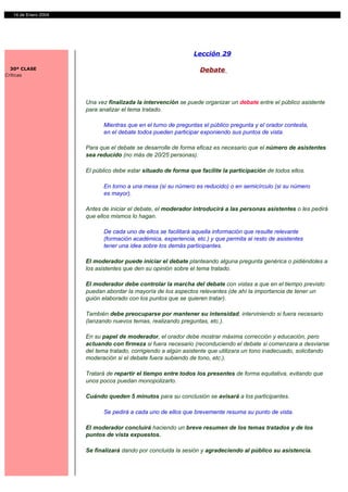 14 de Enero 2004




                                                              Lección 29

  30ª CLASE                                                     Debate
Críticas




                     Una vez finalizada la intervención se puede organizar un debate entre el público asistente
                     para analizar el tema tratado.

                           Mientras que en el turno de preguntas el público pregunta y el orador contesta,
                           en el debate todos pueden participar exponiendo sus puntos de vista.

                     Para que el debate se desarrolle de forma eficaz es necesario que el número de asistentes
                     sea reducido (no más de 20/25 personas).

                     El público debe estar situado de forma que facilite la participación de todos ellos.

                           En torno a una mesa (si su número es reducido) o en semicírculo (si su número
                           es mayor).

                     Antes de iniciar el debate, el moderador introducirá a las personas asistentes o les pedirá
                     que ellos mismos lo hagan.

                           De cada uno de ellos se facilitará aquella información que resulte relevante
                           (formación académica, experiencia, etc.) y que permita al resto de asistentes
                           tener una idea sobre los demás participantes.

                     El moderador puede iniciar el debate planteando alguna pregunta genérica o pidiéndoles a
                     los asistentes que den su opinión sobre el tema tratado.

                     El moderador debe controlar la marcha del debate con vistas a que en el tiempo previsto
                     puedan abordar la mayoría de los aspectos relevantes (de ahí la importancia de tener un
                     guión elaborado con los puntos que se quieren tratar).

                     También debe preocuparse por mantener su intensidad, interviniendo si fuera necesario
                     (lanzando nuevos temas, realizando preguntas, etc.).

                     En su papel de moderador, el orador debe mostrar máxima corrección y educación, pero
                     actuando con firmeza si fuera necesario (reconduciendo el debate si comenzara a desviarse
                     del tema tratado, corrigiendo a algún asistente que utilizara un tono inadecuado, solicitando
                     moderación si el debate fuera subiendo de tono, etc.).

                     Tratará de repartir el tiempo entre todos los presentes de forma equitativa, evitando que
                     unos pocos puedan monopolizarlo.

                     Cuándo queden 5 minutos para su conclusión se avisará a los participantes.

                           Se pedirá a cada uno de ellos que brevemente resuma su punto de vista.

                     El moderador concluirá haciendo un breve resumen de los temas tratados y de los
                     puntos de vista expuestos.

                     Se finalizará dando por concluida la sesión y agradeciendo al público su asistencia.
 