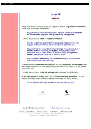 14 de Enero 2004




                                                                     Lección 30

                                                                      Críticas




                        Después de hablar en público, resulta muy útil pedir la opinión a algunos de los asistentes
                        sobre como ha resultado la intervención.

                                Hay que tratar de buscar opiniones sinceras, objetivas, en las que se destaquen
                                los puntos fuertes y aquellos otros que necesiten ser mejorados.

                        También resulta muy útil grabar en video la intervención.

                                Permitirá analizar con detenimiento todos los aspectos de la misma: voz,
                                lenguaje, gestos, movimientos, entusiasmo mostrado, seguridad, etc.

                                Hay que ser riguroso en el análisis (aunque sin llegar a ser autodestructivo) y
                                detectar los fallos cometidos, sus posibles causas (falta de ensayo,
                                imprevistos, nervios, escaso dominio de la materia, etc) y ver las posibles
                                medidas a adoptar para evitar que se vuelvan a repetir.

                                Hay que analizar la naturalidad y la soltura mostradas ya que son aspectos
                                claves para captar el interés del público.

                        Si se han empleado medios de apoyo visuales hay que valorar como han resultado (si han
                        enriquecido la intervención, si han ayudado a captar la atención del público, si se han utilizado
                        con soltura, etc.).

                        También resulta muy útil hablar con gente experta con vistas a buscar consejos.

                        Cada participación en público viene a ser un ensayo general de la siguiente, y en cada
                        una de ellas hay que tratar de evitar cometer los mismos errores que en la anterior.

                                Sólo se pueden corregir estos errores si se conocen cuales han sido.




                                                  Lección anterior                       Temario




                          Haz AulaFácil tu página de inicio           Envía esta página a un amigo

                   Envíanos un comentario     Página de Inicio     Contáctanos       ¿Quiénes somos?
                                Este es un producto de AulaFacil S.L. - © Copyright 2000
                                   Diseñado por Compás3 Comercio Electrónico S.L.
 