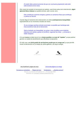 El orador debe autoconvencerse de que con una buena preparación este éxito
             está al alcance de la mano.

     Otro modo de combatir el nerviosismo es realizar, unas horas antes de la intervención, algún
     ejercicio físico intenso (un partido de tenis, salir a correr, etc.).

             Esto contribuye a quemar energías y genera un cansancio físico que contribuye
             a calmar los nervios.

     Cuando llega el momento de la intervención uno debe autoimponerse tranquilidad,
     especialmente en los momentos iniciales de misma.

             Si uno consigue sentirse cómodo al principio, es posible que mantenga esta
             línea durante el resto de la intervención.

             Subir al estrado con tranquilidad, sin prisas, mirar al público unos instantes
             mientras se le saluda, ajustar el micrófono, organizar las notas... y comenzar a
             hablar despacio.

     A lo que nunca se debe recurrir es a tomar pastillas o un par de "copitas", ya que podrían
     generar un estado de aturdimiento que dificultase la exposición.

     En todo caso, un cierto grado de nerviosismo puede que no venga mal, ya que permite
     iniciar la intervención en un estado de cierta agitación, de mayor energía.




                               Lección anterior                     Próxima clase




       Haz AulaFácil tu página de inicio          Envía esta página a un amigo

Envíanos un comentario     Página de Inicio     Contáctanos       ¿Quiénes somos?
             Este es un producto de AulaFacil S.L. - © Copyright 2000
                Diseñado por Compás3 Comercio Electrónico S.L.
 