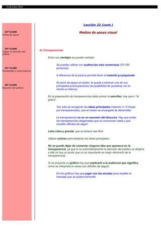 14 de Enero 2004




                                                                   Lección 22 (cont.)

  23ª CLASE                                                    Medios de apoyo visual
Fichas de apoyo




  24ª CLASE
Captar la atención del
                               b) Transparencias
público
                                     Entre sus ventajas se pueden señalar:

                                            Se pueden utilizar con audiencias más numerosas (70-100
  25ª CLASE                                 personas).
Flexibilidad e improvisación

                                            A diferencia de la pizarra permite tener el material ya preparado.

                                            Al servir de apoyo al orador, le ayuda a eliminar una de sus
  26ª CLASE
                                            principales preocupaciones (la posibilidad de quedarse con la
Reacción del público
                                            mente en blanco).

                                     En la preparación de transparencias debe primar la sencillez, hay que ir "al
                                     grano".

                                            Tan sólo se recogerán las ideas principales (máximo 3 / 4 líneas
                                            por transparencias), que el orador se encargará de desarrollar.

                                            La transparencia no es un resumen del discurso. Hay que evitar
                                            las transparencias abigarradas que no comunican nada y que
                                            resultan difíciles de seguir.

                                     Letra clara y grande, que su lectura sea fácil.

                                     Utilizar colores para destacar las ideas principales.

                                     No se puede dejar de comentar ninguna idea que aparezca en la
                                     transparencia, ya que si no automáticamente la atención del público se dirigiría
                                     a ella (si hay un punto que no es importante es mejor eliminarlo de la
                                     transparencia).

                                     Si se proyecta un gráfico hay que explicarle a la audiencia que significa,
                                     cómo se interpreta (a veces son difíciles de seguir).

                                            En los gráficos hay que jugar con las escalas para resaltar el
                                            mensaje que se quiere transmitir.
 