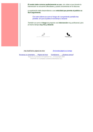 El orador debe conocer perfectamente su uso, con vistas a que durante la
             intervención no encuentre dificultades y pueda concentrarse en el discurso.

             La explicación debe desarrollarse a una velocidad que permita al público su
             fácil seguimiento.

                    Con este sistema se corre el riesgo de ir proyectando pantalla tras
                    pantalla, sin que al público le de tiempo a situarse.

             También se corre el riesgo de preparar una intervención muy profesional, pero
             al mismo tiempo muy fría y distante.




                          Lección 22 (página anterior)                    Próxima clase




       Haz AulaFácil tu página de inicio                 Envía esta página a un amigo

Envíanos un comentario     Página de Inicio     Contáctanos       ¿Quiénes somos?
             Este es un producto de AulaFacil S.L. - © Copyright 2000
                Diseñado por Compás3 Comercio Electrónico S.L.
 