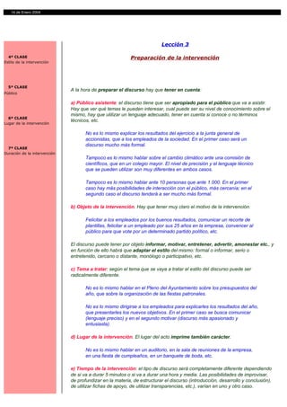 14 de Enero 2004




                                                                         Lección 3

  4ª CLASE                                                Preparación de la intervención
Estilo de la intervención




  5ª CLASE
                              A la hora de preparar el discurso hay que tener en cuenta:
Público

                              a) Público asistente: el discurso tiene que ser apropiado para el público que va a asistir.
                              Hay que ver qué temas le pueden interesar, cual puede ser su nivel de conocimiento sobre el
                              mismo, hay que utilizar un lenguaje adecuado, tener en cuenta si conoce o no términos
  6ª CLASE
                              técnicos, etc.
Lugar de la intervención

                                     No es lo mismo explicar los resultados del ejercicio a la junta general de
                                     accionistas, que a los empleados de la sociedad. En el primer caso será un
                                     discurso mucho más formal.
  7ª CLASE
Duración de la intervención
                                     Tampoco es lo mismo hablar sobre el cambio climático ante una comisión de
                                     científicos, que en un colegio mayor. El nivel de precisión y el lenguaje técnico
                                     que se pueden utilizar son muy diferentes en ambos casos.

                                     Tampoco es lo mismo hablar ante 10 personas que ante 1.000. En el primer
                                     caso hay más posibilidades de interacción con el público, más cercanía; en el
                                     segundo caso el discurso tenderá a ser mucho más formal.

                              b) Objeto de la intervención. Hay que tener muy claro el motivo de la intervención.

                                     Felicitar a los empleados por los buenos resultados, comunicar un recorte de
                                     plantillas, felicitar a un empleado por sus 25 años en la empresa, convencer al
                                     público para que vote por un determinado partido político, etc.

                              El discurso puede tener por objeto informar, motivar, entretener, advertir, amonestar etc., y
                              en función de ello habrá que adaptar el estilo del mismo: formal o informar, serio o
                              entretenido, cercano o distante, monólogo o participativo, etc.

                              c) Tema a tratar: según el tema que se vaya a tratar el estilo del discurso puede ser
                              radicalmente diferente.

                                     No es lo mismo hablar en el Pleno del Ayuntamiento sobre los presupuestos del
                                     año, que sobre la organización de las fiestas patronales.

                                     No es lo mismo dirigirse a los empleados para explicarles los resultados del año,
                                     que presentarles los nuevos objetivos. En el primer caso se busca comunicar
                                     (lenguaje preciso) y en el segundo motivar (discurso más apasionado y
                                     entusiasta).

                              d) Lugar de la intervención. El lugar del acto imprime también carácter.

                                     No es lo mismo hablar en un auditorio, en la sala de reuniones de la empresa,
                                     en una fiesta de cumpleaños, en un banquete de boda, etc.

                              e) Tiempo de la intervención: el tipo de discurso será completamente diferente dependiendo
                              de si va a durar 5 minutos o si va a durar una hora y media. Las posibilidades de improvisar,
                              de profundizar en la materia, de estructurar el discurso (introducción, desarrollo y conclusión),
                              de utilizar fichas de apoyo, de utilizar transparencias, etc.), varían en uno y otro caso.
 
