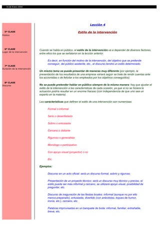 14 de Enero 2004




                                                                        Lección 4

  5ª CLASE                                                     Estilo de la intervención
Público




  6ª CLASE
                              Cuando se habla en público, el estilo de la intervención va a depender de diversos factores,
Lugar de la intervención
                              entre ellos los que se señalaron en la lección anterior.

                                    Es decir, en función del motivo de la intervención, del objetivo que se pretende
                                    conseguir, del público asistente, etc., el discurso tendrá un estilo determinado.
  7ª CLASE
Duración de la intervención
                              Un mismo tema se puede presentar de maneras muy diferente (por ejemplo, la
                              presentación de los resultados de una empresa variará según se trate de rendir cuentas ante
                              los accionistas o de felicitar a los empleados por los objetivos conseguidos).
  8ª CLASE
Discurso                      No se puede pretender hablar en público siempre de la misma manera: hay que ajustar el
                              estilo de la intervención a las características de cada ocasión, ya que si no se hiciera la
                              actuación podría resultar en un enorme fracaso (con independencia de que uno sea un
                              experto en la materia).

                              Las características que definen el estilo de una intervención son numerosas:

                                    Formal o informal

                                    Serio o desenfadado

                                    Sobrio o entusiasta

                                    Cercano o distante

                                    Riguroso o generalista

                                    Monólogo o participativo

                                    Con apoyo visual (proyector) o no

                                    Etc.

                              Ejemplos:

                                    Discurso en un acto oficial: será un discurso formal, sobrio y riguroso.

                                    Presentación de un proyecto técnico: será un discurso muy técnico y preciso, el
                                    estilo puede ser más informal y cercano, se utilizará apoyo visual, posibilidad de
                                    preguntar, etc.

                                    Discurso de inaguración de las fiestas locales: informal (aunque no por ello
                                    menos preparado), entusiasta, divertido (con anécdotas, toques de humor,
                                    ironía, etc.), cercano, etc.

                                    Palabras improvisadas en un banquete de boda: informal, familiar, entrañable,
                                    breve, etc.
 