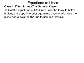 Equations of Lines
Case II. Tilted Lines (The General Case)
To find the equations of tilted lines, use the formula below.
It gives the slope-intercept equations directly. We need the
slope and a point on the line to use this formula.
 