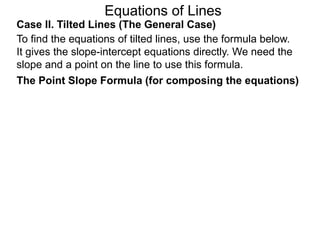 Equations of Lines
Case II. Tilted Lines (The General Case)
To find the equations of tilted lines, use the formula below.
It gives the slope-intercept equations directly. We need the
slope and a point on the line to use this formula.
The Point Slope Formula (for composing the equations)
 
