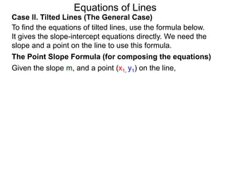 Equations of Lines
Case II. Tilted Lines (The General Case)
To find the equations of tilted lines, use the formula below.
It gives the slope-intercept equations directly. We need the
slope and a point on the line to use this formula.
Given the slope m, and a point (x1, y1) on the line,
The Point Slope Formula (for composing the equations)
 