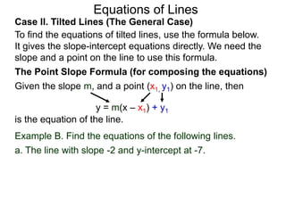 Equations of Lines
Case II. Tilted Lines (The General Case)
To find the equations of tilted lines, use the formula below.
It gives the slope-intercept equations directly. We need the
slope and a point on the line to use this formula.
Given the slope m, and a point (x1, y1) on the line, then
The Point Slope Formula (for composing the equations)
y = m(x – x1) + y1
is the equation of the line.
Example B. Find the equations of the following lines.
a. The line with slope -2 and y-intercept at -7.
 