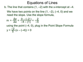 b. The line that contains (1, –2) with the x-intercept at –4.
Δy
Δx
0 – (–2 )
–4 – (1)
2
–5=
y =
We have two points on the line (1, –2), (–4, 0) and we
need the slope. Use the slope formula,
=
using the point (–4, 0), plug in the Point Slope Formula
5
–2
(x – (–4)) + 0
m =
Equations of Lines
 