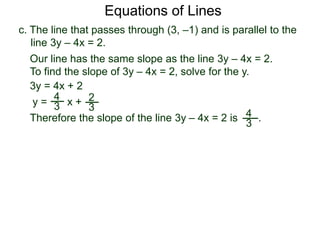 c. The line that passes through (3, –1) and is parallel to the
line 3y – 4x = 2.
4
3
Equations of Lines
Our line has the same slope as the line 3y – 4x = 2.
To find the slope of 3y – 4x = 2, solve for the y.
Therefore the slope of the line 3y – 4x = 2 is .
3y = 4x + 2
y =
4
3 x + 2
3
 