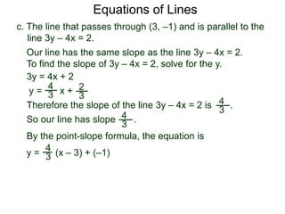 c. The line that passes through (3, –1) and is parallel to the
line 3y – 4x = 2.
4
3
Equations of Lines
Our line has the same slope as the line 3y – 4x = 2.
To find the slope of 3y – 4x = 2, solve for the y.
Therefore the slope of the line 3y – 4x = 2 is .
3y = 4x + 2
y =
4
3 x + 2
3
y = (x – 3) + (–1)
By the point-slope formula, the equation is
So our line has slope .4
3
4
3
 