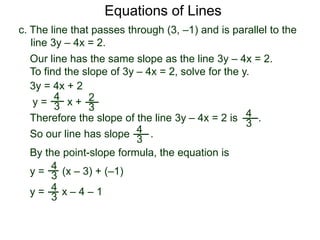 c. The line that passes through (3, –1) and is parallel to the
line 3y – 4x = 2.
4
3
Equations of Lines
Our line has the same slope as the line 3y – 4x = 2.
To find the slope of 3y – 4x = 2, solve for the y.
Therefore the slope of the line 3y – 4x = 2 is .
3y = 4x + 2
y =
4
3 x + 2
3
y = (x – 3) + (–1)
By the point-slope formula, the equation is
So our line has slope .4
3
4
3
y = 4
3 x – 4 – 1
 