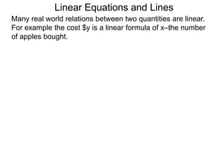 Linear Equations and Lines
Many real world relations between two quantities are linear.
For example the cost $y is a linear formula of x–the number
of apples bought.
 