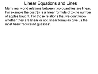 Linear Equations and Lines
Many real world relations between two quantities are linear.
For example the cost $y is a linear formula of x–the number
of apples bought. For those relations that we don’t know
whether they are linear or not, linear formulas give us the
most basic “educated guesses”.
 
