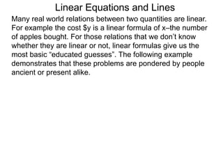 Linear Equations and Lines
Many real world relations between two quantities are linear.
For example the cost $y is a linear formula of x–the number
of apples bought. For those relations that we don’t know
whether they are linear or not, linear formulas give us the
most basic “educated guesses”. The following example
demonstrates that these problems are pondered by people
ancient or present alike.
 