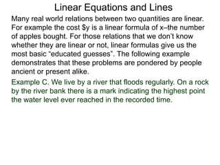 Linear Equations and Lines
Example C. We live by a river that floods regularly. On a rock
by the river bank there is a mark indicating the highest point
the water level ever reached in the recorded time.
Many real world relations between two quantities are linear.
For example the cost $y is a linear formula of x–the number
of apples bought. For those relations that we don’t know
whether they are linear or not, linear formulas give us the
most basic “educated guesses”. The following example
demonstrates that these problems are pondered by people
ancient or present alike.
 