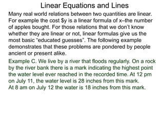 Linear Equations and Lines
Example C. We live by a river that floods regularly. On a rock
by the river bank there is a mark indicating the highest point
the water level ever reached in the recorded time. At 12 pm
on July 11, the water level is 28 inches from this mark.
At 8 am on July 12 the water is 18 inches from this mark.
Many real world relations between two quantities are linear.
For example the cost $y is a linear formula of x–the number
of apples bought. For those relations that we don’t know
whether they are linear or not, linear formulas give us the
most basic “educated guesses”. The following example
demonstrates that these problems are pondered by people
ancient or present alike.
 