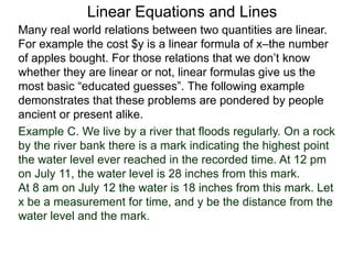 Linear Equations and Lines
Example C. We live by a river that floods regularly. On a rock
by the river bank there is a mark indicating the highest point
the water level ever reached in the recorded time. At 12 pm
on July 11, the water level is 28 inches from this mark.
At 8 am on July 12 the water is 18 inches from this mark. Let
x be a measurement for time, and y be the distance from the
water level and the mark.
Many real world relations between two quantities are linear.
For example the cost $y is a linear formula of x–the number
of apples bought. For those relations that we don’t know
whether they are linear or not, linear formulas give us the
most basic “educated guesses”. The following example
demonstrates that these problems are pondered by people
ancient or present alike.
 