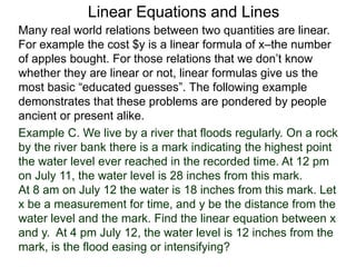Linear Equations and Lines
Example C. We live by a river that floods regularly. On a rock
by the river bank there is a mark indicating the highest point
the water level ever reached in the recorded time. At 12 pm
on July 11, the water level is 28 inches from this mark.
At 8 am on July 12 the water is 18 inches from this mark. Let
x be a measurement for time, and y be the distance from the
water level and the mark. Find the linear equation between x
and y. At 4 pm July 12, the water level is 12 inches from the
mark, is the flood easing or intensifying?
Many real world relations between two quantities are linear.
For example the cost $y is a linear formula of x–the number
of apples bought. For those relations that we don’t know
whether they are linear or not, linear formulas give us the
most basic “educated guesses”. The following example
demonstrates that these problems are pondered by people
ancient or present alike.
 