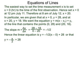 The slope m = = = –1/2
Hence the linear equation is y = –1/2(x – 0) + 28 or that
y = – + 28
Δy
Δx
28 – 18
0 – 20
2
Equations of Lines
The easiest way to set the time measurement x is to set
x = 0 (hr) to the time of the first observation. Hence set x = 0
at 12 pm July 11. Therefore at 8 am of July 12, x = 20.
In particular, we are given that at x = 0, y = 28, and at
x = 20, y = 18. We want the equation y = m(x – x1) + y1
of the line that contains the points (0, 28) and (20, 18).
x
 
