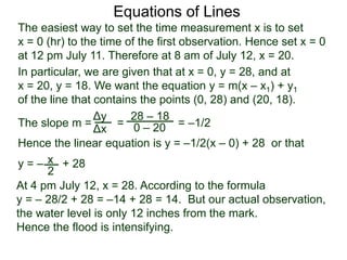 The slope m = = = –1/2
Hence the linear equation is y = –1/2(x – 0) + 28 or that
y = – + 28
Δy
Δx
28 – 18
0 – 20
2
Equations of Lines
The easiest way to set the time measurement x is to set
x = 0 (hr) to the time of the first observation. Hence set x = 0
at 12 pm July 11. Therefore at 8 am of July 12, x = 20.
In particular, we are given that at x = 0, y = 28, and at
x = 20, y = 18. We want the equation y = m(x – x1) + y1
of the line that contains the points (0, 28) and (20, 18).
x
At 4 pm July 12, x = 28. According to the formula
y = – 28/2 + 28 = –14 + 28 = 14. But our actual observation,
the water level is only 12 inches from the mark.
Hence the flood is intensifying.
 
