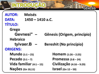 INTRODUÇÃOGÊNESISAUTOR:	MoisésDATA:	1450 – 1410 a.C.TÍTULO:		GregoGevnesi"	–	Gênesis (Origem, princípio)	Hebraicotyivaer.B	–	Bereshit (No princípio)ORIGENS:	Mundo (1:1 – 25)	Homem (1:26 – 2:25)	Pecado (3:1 – 7)	Promessa (3:8 – 24)	Vida familiar (4:1 – 15)	Civilização (4:16 – 9:29)	Nações (Gn 10,11)	Israel (Gn 12 – 50)