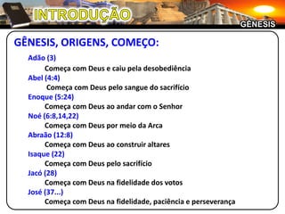 INTRODUÇÃOGÊNESISGÊNESIS, ORIGENS, COMEÇO:Adão (3)		Começa com Deus e caiu pela desobediência	Abel (4:4)		 Começa com Deus pelo sangue do sacrifícioEnoque (5:24)		Começa com Deus ao andar com o SenhorNoé (6:8,14,22)		Começa com Deus por meio da Arca	Abraão (12:8)		Começa com Deus ao construir altares	Isaque (22)		Começa com Deus pelo sacrifícioJacó (28)		Começa com Deus na fidelidade dos votosJosé (37...)		Começa com Deus na fidelidade, paciência e perseverança