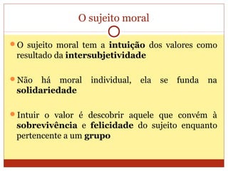 O sujeito moral
O sujeito moral tem a intuição dos valores como
resultado da intersubjetividade
Não há moral individual, ela se funda na
solidariedade
Intuir o valor é descobrir aquele que convém à
sobrevivência e felicidade do sujeito enquanto
pertencente a um grupo
 