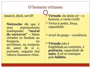 O homem virtuoso
Amável, dócil, servil?
Nietzsche diz que é
uma representação
inadequada: “moral
de escravos” – falsas
virtudes se fundam na
fraqueza, no
servilismo, na renúncia
do amor de si e,
portanto, negação dos
valores humanos vitais.
Virtude: do latim vir – o
homem, o varão (viril)
Virtus é poder, força,
capacidade
Areté do grego – excelência
Virtude não é
fragilidade,ao contrário, é
potência, capacidade de
ação. E só se consegue
pelo hábito.
 
