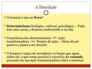 A liberdade
O homem é um ser livre?
Determinismo biológico, cultural, psicológico – Tudo
tem uma causa, o homem conhecendo-a ou não
Consciência dos determinismos Ação
transformadora Projeto de ação – Deixa de ser
passivo e passa a ser atuante
O homem é capaz de reconhecer as forças que agem
sobre ele, o que torna possível o exercício da vontade,
presente em sua ação transformadora sobre a natureza
 