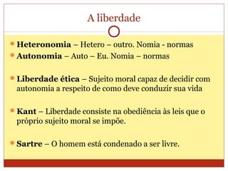 A liberdade
Heteronomia – Hetero – outro. Nomia - normas
Autonomia – Auto – Eu. Nomia – normas
Liberdade ética – Sujeito moral capaz de decidir com
autonomia a respeito de como deve conduzir sua vida
Kant – Liberdade consiste na obediência às leis que o
próprio sujeito moral se impõe.
Sartre – O homem está condenado a ser livre.
 