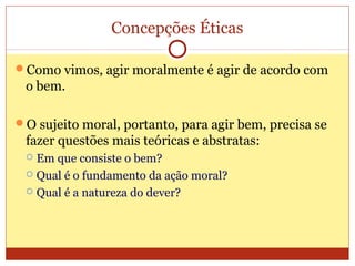 Concepções Éticas
Como vimos, agir moralmente é agir de acordo com
o bem.
O sujeito moral, portanto, para agir bem, precisa se
fazer questões mais teóricas e abstratas:
 Em que consiste o bem?
 Qual é o fundamento da ação moral?
 Qual é a natureza do dever?
 