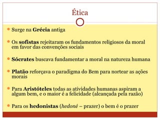 Ética
Surge na Grécia antiga
Os sofistas rejeitaram os fundamentos religiosos da moral
em favor das convenções sociais
Sócrates buscava fundamentar a moral na natureza humana
Platão reforçava o paradigma do Bem para nortear as ações
morais
Para Aristóteles todas as atividades humanas aspiram a
algum bem, e o maior é a felicidade (alcançada pela razão)
Para os hedonistas (hedoné – prazer) o bem é o prazer
 