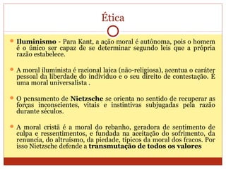 Ética
 Iluminismo - Para Kant, a ação moral é autônoma, pois o homem
é o único ser capaz de se determinar segundo leis que a própria
razão estabelece.
 A moral iluminista é racional laica (não-religiosa), acentua o caráter
pessoal da liberdade do individuo e o seu direito de contestação. É
uma moral universalista .
 O pensamento de Nietzsche se orienta no sentido de recuperar as
forças inconscientes, vitais e instintivas subjugadas pela razão
durante séculos.
 A moral cristã é a moral do rebanho, geradora de sentimento de
culpa e ressentimentos, e fundada na aceitação do sofrimento, da
renuncia, do altruísmo, da piedade, típicos da moral dos fracos. Por
isso Nietzsche defende a transmutação de todos os valores
 