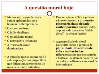A questão moral hoje
 Muitos são os problemas a
serem enfrentados pelo
homem contemporâneo:
 O espontaneísmo
 O individualismo
 O relativismo moral
 O narcisismo hedonista
 A recusa da razão
dominadora.
 A questão que se coloca hoje é
a da superação dos empecilhos
que dificultam a existência de
uma vida moral autentica
 Para recuperar a ética é preciso
não se esquecer da dimensão
planetária da sociedade
contemporânea quando todos
os pontos da terra, essa “aldeia
global” se acham ligados
 A generosidade da moral
planetária supõe a garantia de
pluralidade dos estilos de
vida a aceitação das
diferenças sem que se sucumba
a tentação de dominar o outro por
considerar a diferença um sinal de
inferioridade.
 