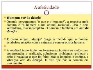 A afetividade
Homem: ser de desejo
Quando perguntamos “o que e o homem?”, a resposta mais
comum e “o homem e um animal racional”. Isso e bem
verdadeiro, mas incompleto. O homem é também um ser de
desejo.
E como surge o desejo? Surge à medida que o homem
estabelece relações com a natureza e com os outros homens.

A razão é importante por fornecer ao homem os meios para
compreender a realidade, solucionar problemas, projetar a
ação e reavaliar o que foi feito. Mas o impulso, a energia, a
vibração vêm do desejo. E este que põe o homem em
movimento
 