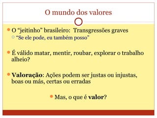 O mundo dos valores
O “jeitinho” brasileiro: Transgressões graves
 “Se ele pode, eu também posso”
É válido matar, mentir, roubar, explorar o trabalho
alheio?
Valoração: Ações podem ser justas ou injustas,
boas ou más, certas ou erradas
Mas, o que é valor?
 