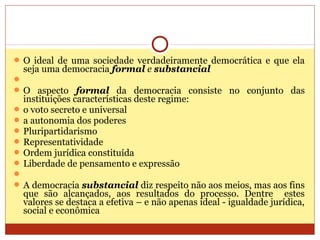  O ideal de uma sociedade verdadeiramente democrática e que ela
seja uma democracia formal e substancial

 O aspecto formal da democracia consiste no conjunto das
instituições características deste regime:
 o voto secreto e universal
 a autonomia dos poderes
 Pluripartidarismo
 Representatividade
 Ordem jurídica constituída
 Liberdade de pensamento e expressão

 A democracia substancial diz respeito não aos meios, mas aos fins
que são alcançados, aos resultados do processo. Dentre estes
valores se destaca a efetiva – e não apenas ideal - igualdade jurídica,
social e econômica
 