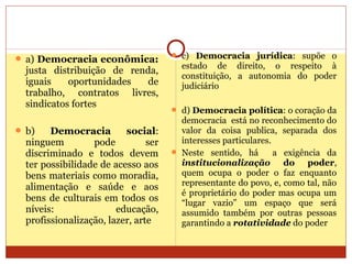  a) Democracia econômica:
justa distribuição de renda,
iguais oportunidades de
trabalho, contratos livres,
sindicatos fortes
 b) Democracia social:
ninguem pode ser
discriminado e todos devem
ter possibilidade de acesso aos
bens materiais como moradia,
alimentação e saúde e aos
bens de culturais em todos os
níveis: educação,
profissionalização, lazer, arte
 c) Democracia jurídica: supõe o
estado de direito, o respeito à
constituição, a autonomia do poder
judiciário
 d) Democracia política: o coração da
democracia está no reconhecimento do
valor da coisa publica, separada dos
interesses particulares.
 Neste sentido, há a exigência da
institucionalização do poder,
quem ocupa o poder o faz enquanto
representante do povo, e, como tal, não
é proprietário do poder mas ocupa um
“lugar vazio” um espaço que será
assumido também por outras pessoas
garantindo a rotatividade do poder
 