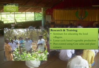 Research & Training
• Seminars for educating the local
villagers.
• Lunar cycle based vegetable production
• Pest control using Cow urine and plant
extracts
 
