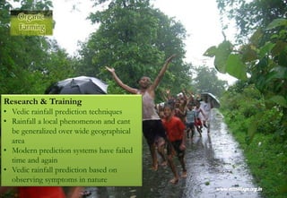 Research & Training
• Vedic rainfall prediction techniques
• Rainfall a local phenomenon and cant
be generalized over wide geographical
area
• Modern prediction systems have failed
time and again
• Vedic rainfall prediction based on
observing symptoms in nature
 