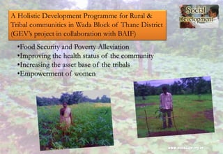 A Holistic Development Programme for Rural &
Tribal communities in Wada Block of Thane District
(GEV’s project in collaboration with BAIF)
•Food Security and Poverty Alleviation
•Improving the health status of the community
•Increasing the asset base of the tribals
•Empowerment of women
 