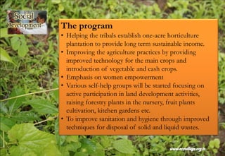 The program
• Helping the tribals establish one-acre horticulture
plantation to provide long term sustainable income.
• Improving the agriculture practices by providing
improved technology for the main crops and
introduction of vegetable and cash crops.
• Emphasis on women empowerment
• Various self-help groups will be started focusing on
active participation in land development activities,
raising forestry plants in the nursery, fruit plants
cultivation, kitchen gardens etc.
• To improve sanitation and hygiene through improved
techniques for disposal of solid and liquid wastes.
 