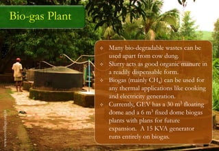 Bio-gas Plant
 Many bio-degradable wastes can be
used apart from cow dung.
 Slurry acts as good organic manure in
a readily dispensable form.
 Biogas (mainly CH4) can be used for
any thermal applications like cooking
and electricity generation.
 Currently, GEV has a 30 m3 floating
dome and a 6 m3 fixed dome biogas
plants with plans for future
expansion. A 15 KVA generator
runs entirely on biogas.
www.ecovillage.org.in
 