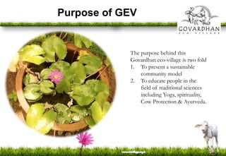 Purpose of GEV
The purpose behind this
Govardhan eco-village is two fold
1. To present a sustainable
community model
2. To educate people in the
field of traditional sciences
including Yoga, spirituality,
Cow Protection & Ayurveda.
 