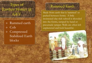 Made from earth that is ‘rammed’ or
packed between forms. A little
moistened clay-rich subsoil is shoveled
into the forms, tamped by hand or
pneumatic tamper. Walls are often left
unplastered and look beautiful.
www.ecovillage.org.in
Rammed Earth
 Rammed earth
 Cob
 Compressed
Stabilized Earth
blocks
Types of
Earthen Homes @
GEV
 