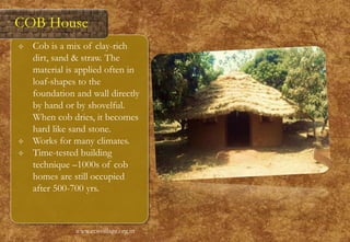  Cob is a mix of clay-rich
dirt, sand & straw. The
material is applied often in
loaf-shapes to the
foundation and wall directly
by hand or by shovelful.
When cob dries, it becomes
hard like sand stone.
 Works for many climates.
 Time-tested building
technique –1000s of cob
homes are still occupied
after 500-700 yrs.
www.ecovillage.org.in
COB House
 