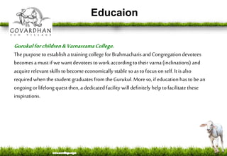 Educaion
Gurukulforchildren&VarnasramaCollege.
Thepurpose toestablish a training collegefor Brahmacharis and Congregation devotees
becomesa must if we want devotees to work according to their varna(inclinations) and
acquirerelevant skills to becomeeconomically stable so as to focus on self. It is also
required when the student graduates from the Gurukul. More so,if education has to bean
ongoing orlifelong quest then, a dedicated facility will definitely helptofacilitate these
inspirations.
 