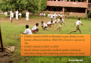 • LNHO started in1905 in Mumbai to give shelter to the
famine afflicted children. ISKCON invited to operate in
‘80s
• LNHO shifted to GEV in 2005
• Steady efforts to provide excellent quality training &
education, along with imparting spiritual values to many
rural children from economically underpriviliged families.
 